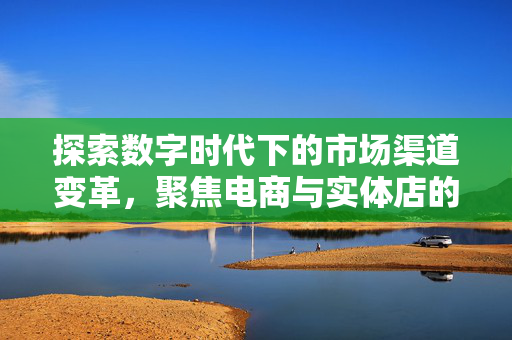 探索数字时代下的市场渠道变革，聚焦电商与实体店的融合共生