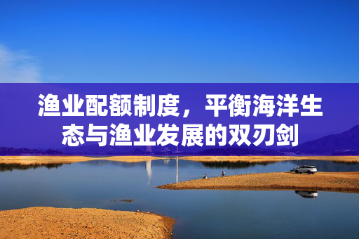 渔业配额制度，平衡海洋生态与渔业发展的双刃剑