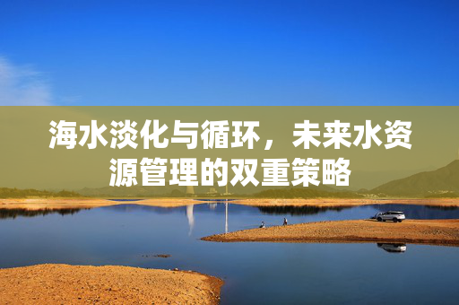 海水淡化与循环，未来水资源管理的双重策略