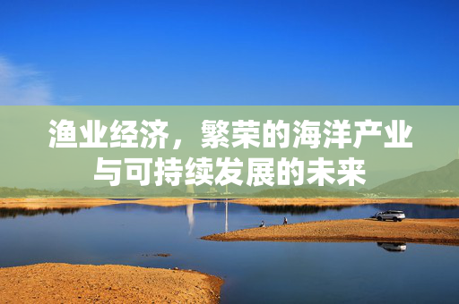 渔业经济，繁荣的海洋产业与可持续发展的未来