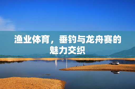 渔业体育，垂钓与龙舟赛的魅力交织