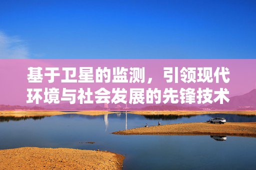 基于卫星的监测，引领现代环境与社会发展的先锋技术