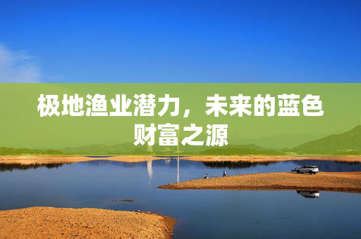 极地渔业潜力，未来的蓝色财富之源