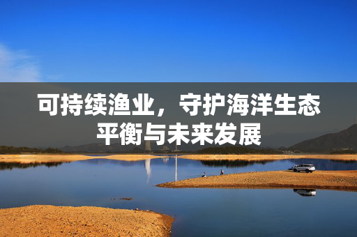 可持续渔业，守护海洋生态平衡与未来发展