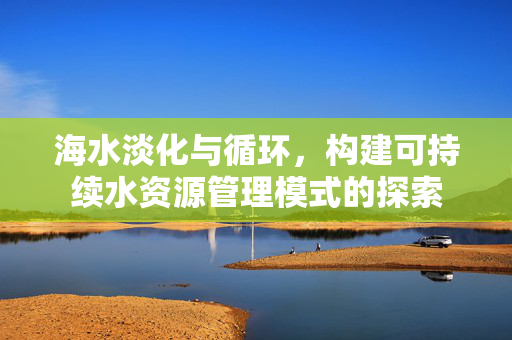 海水淡化与循环，构建可持续水资源管理模式的探索