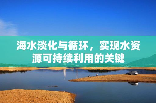 海水淡化与循环，实现水资源可持续利用的关键