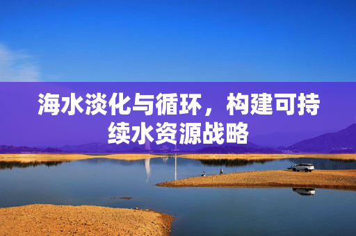海水淡化与循环，构建可持续水资源战略