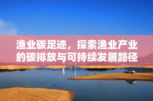渔业碳足迹，探索渔业产业的碳排放与可持续发展路径
