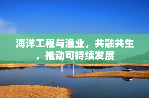海洋工程与渔业，共融共生，推动可持续发展