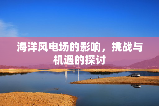 海洋风电场的影响，挑战与机遇的探讨