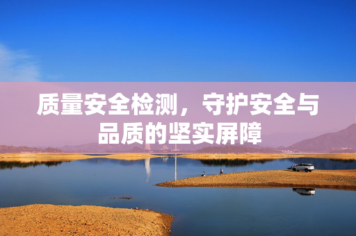 质量安全检测，守护安全与品质的坚实屏障