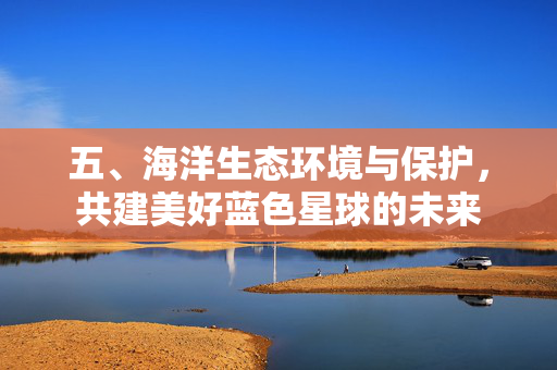 五、海洋生态环境与保护，共建美好蓝色星球的未来