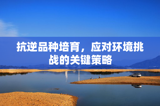 抗逆品种培育，应对环境挑战的关键策略