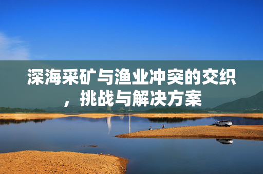 深海采矿与渔业冲突的交织，挑战与解决方案