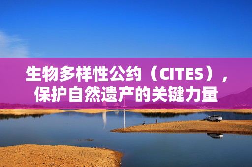生物多样性公约（CITES），保护自然遗产的关键力量