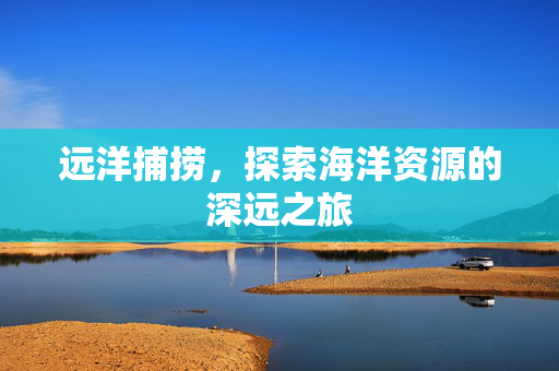 远洋捕捞，探索海洋资源的深远之旅