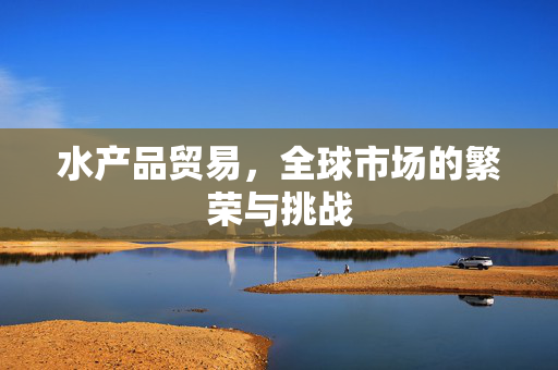 水产品贸易，全球市场的繁荣与挑战