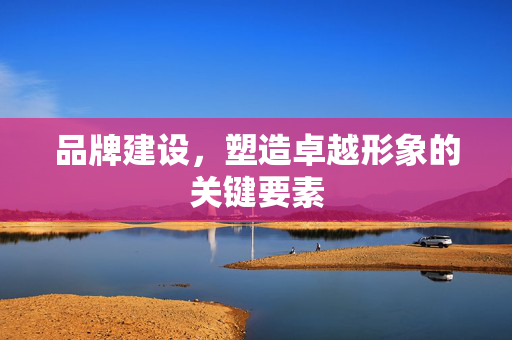 品牌建设，塑造卓越形象的关键要素