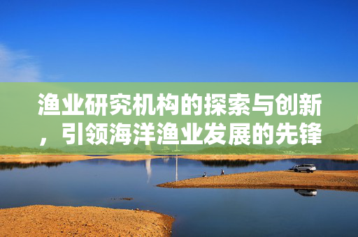 渔业研究机构的探索与创新，引领海洋渔业发展的先锋力量