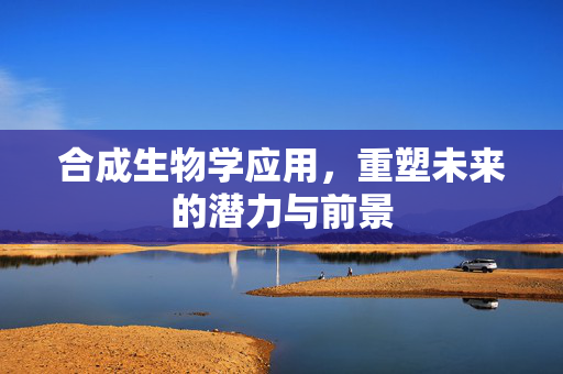 合成生物学应用，重塑未来的潜力与前景
