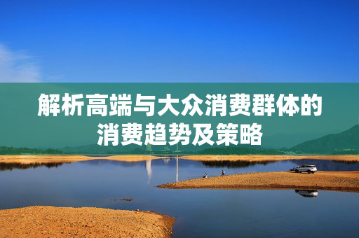 解析高端与大众消费群体的消费趋势及策略