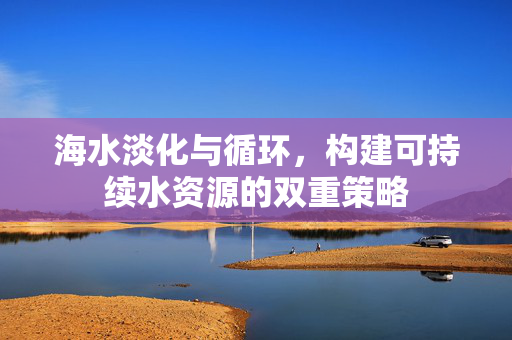 海水淡化与循环，构建可持续水资源的双重策略