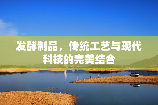 发酵制品，传统工艺与现代科技的完美结合