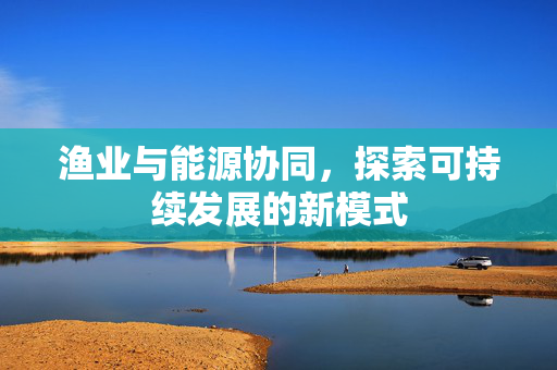 渔业与能源协同，探索可持续发展的新模式