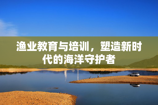 渔业教育与培训，塑造新时代的海洋守护者