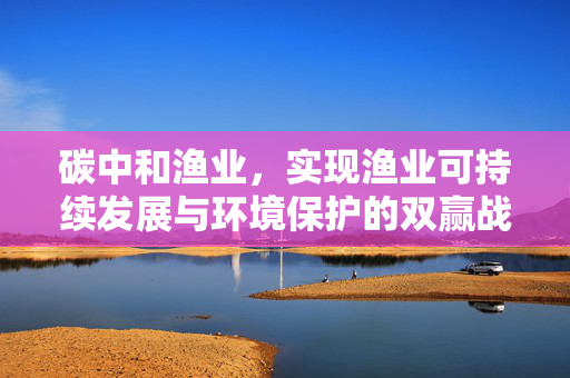 碳中和渔业，实现渔业可持续发展与环境保护的双赢战略