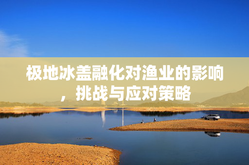 极地冰盖融化对渔业的影响，挑战与应对策略