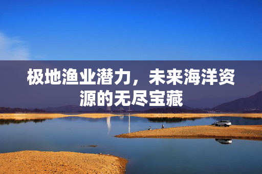极地渔业潜力，未来海洋资源的无尽宝藏