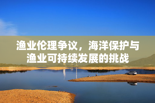 渔业伦理争议，海洋保护与渔业可持续发展的挑战