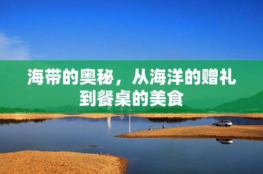 海带的奥秘，从海洋的赠礼到餐桌的美食