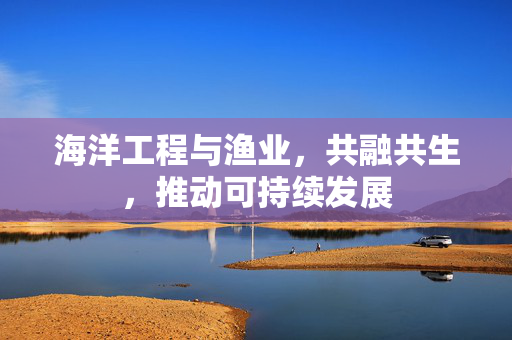 海洋工程与渔业，共融共生，推动可持续发展