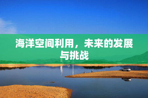 海洋空间利用，未来的发展与挑战