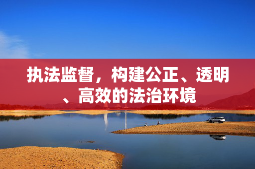 执法监督，构建公正、透明、高效的法治环境