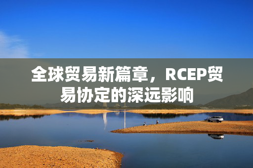 全球贸易新篇章，RCEP贸易协定的深远影响
