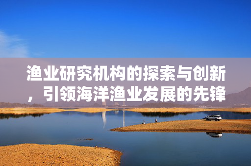 渔业研究机构的探索与创新，引领海洋渔业发展的先锋力量