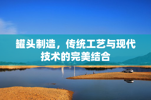 罐头制造，传统工艺与现代技术的完美结合