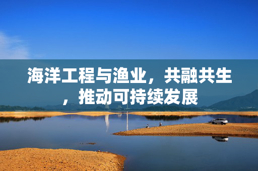海洋工程与渔业，共融共生，推动可持续发展