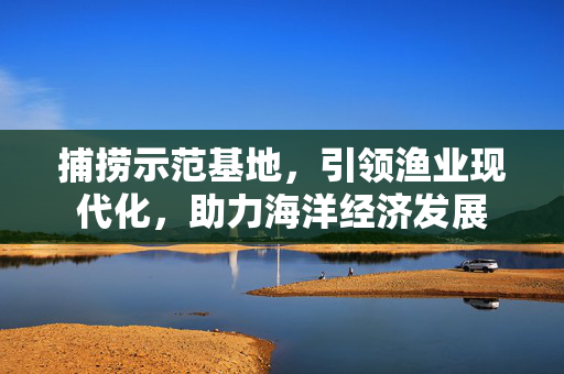 捕捞示范基地，引领渔业现代化，助力海洋经济发展