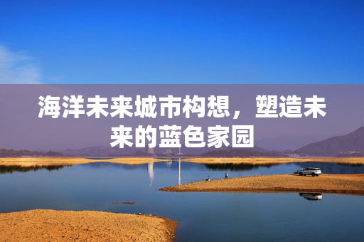 海洋未来城市构想，塑造未来的蓝色家园