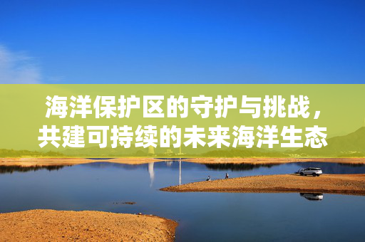 海洋保护区的守护与挑战，共建可持续的未来海洋生态
